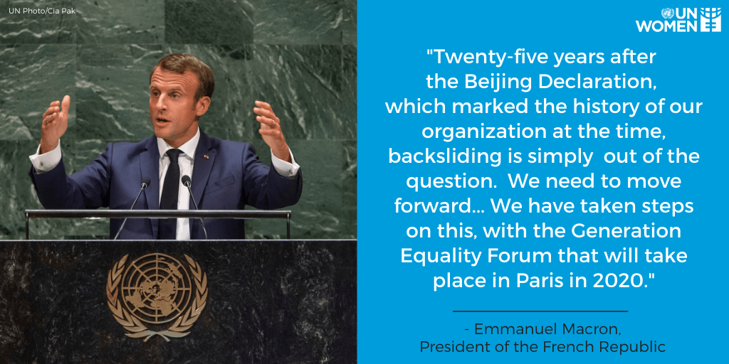 “Twent-five years after the Beijing Declaration, which marked the history of our organization at the time, backsliding is simply out of the question. We need to move forward. ... We have taken steps on this, with the Generation Equality forum that will take place in Paris in 2020.” —Emmanuel Macron, President of the French Republic